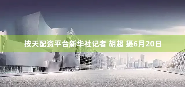 按天配资平台新华社记者 胡超 摄6月20日