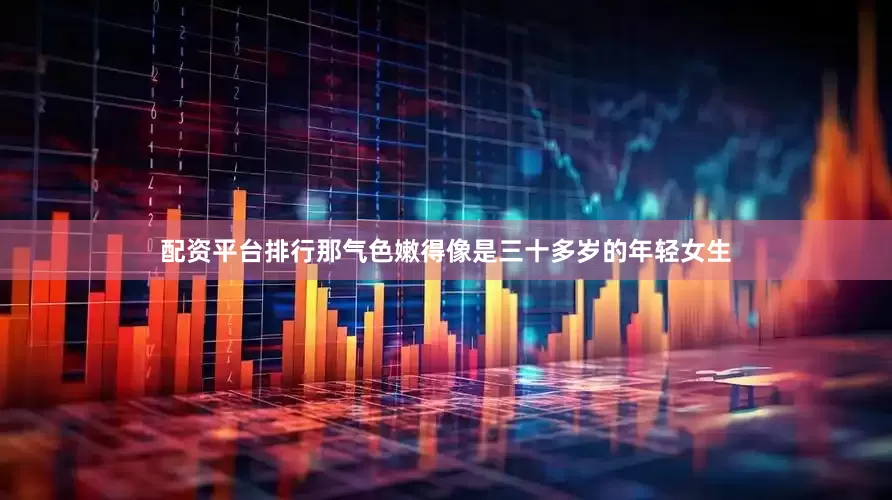 配资平台排行那气色嫩得像是三十多岁的年轻女生