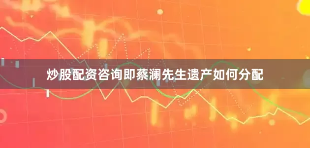 炒股配资咨询即蔡澜先生遗产如何分配